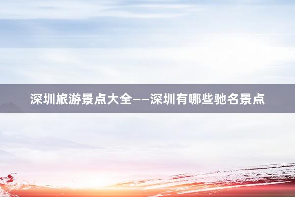 深圳旅游景点大全——深圳有哪些驰名景点